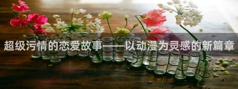 动漫天堂cc：超级污情的恋爱故事——以动漫为灵感的新篇章