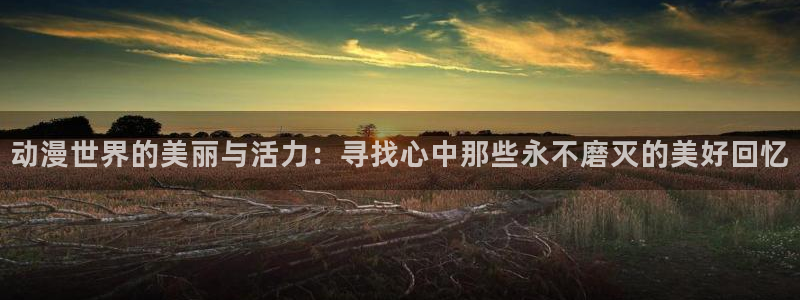 91动漫天堂：动漫世界的美丽与活力：寻找心中那些永不磨灭的美好回忆